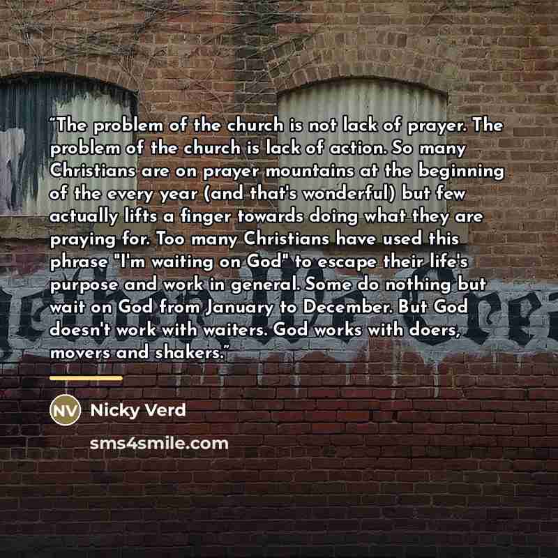 “The problem of the church is not lack of prayer. The problem of the church is lack of action. So many Christians are on prayer mountains at the beginning of the every year (and that's wonderful) but few actually lifts a finger towards doing what they are praying for. Too many Christians have used…” quote by Nicky Verd