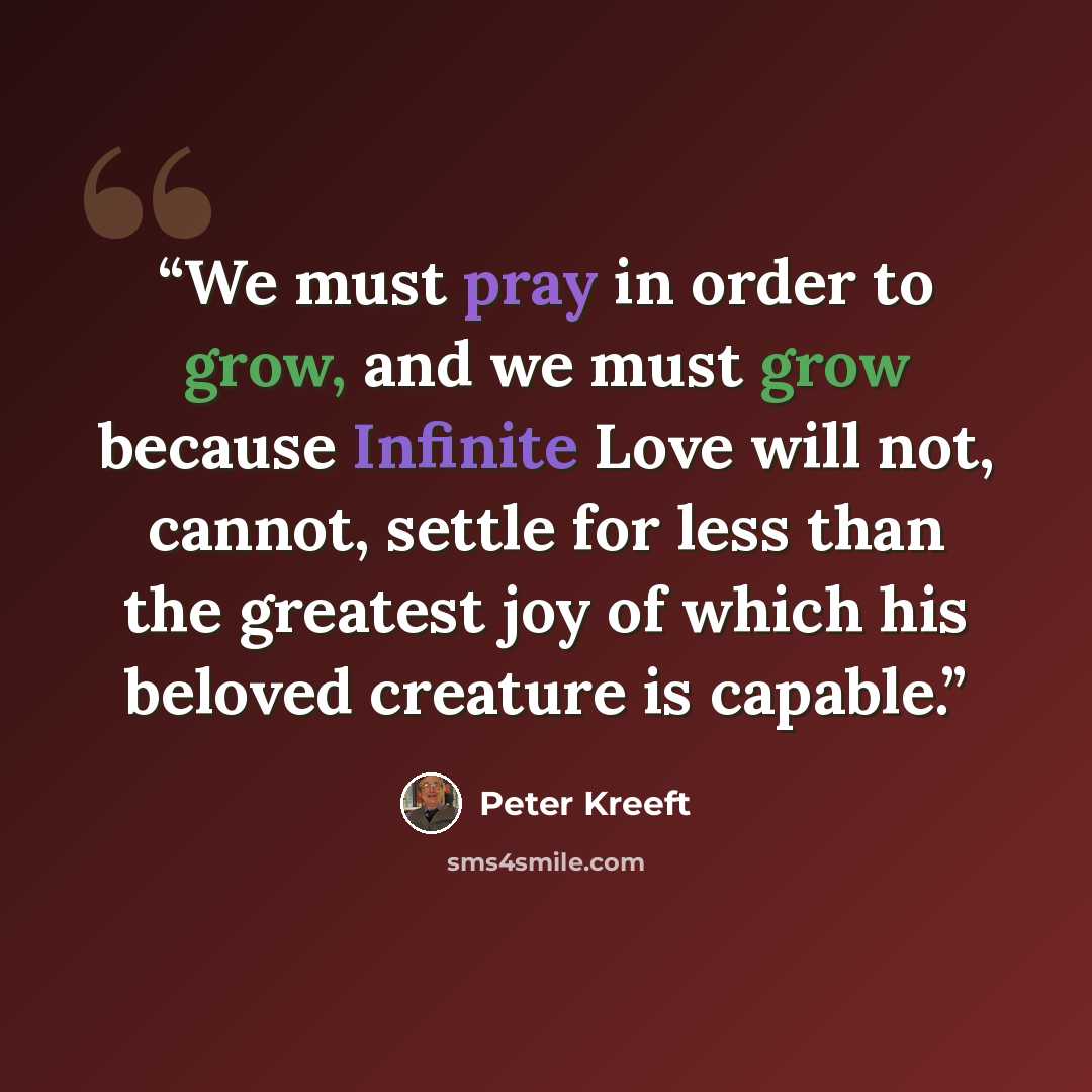 “We must pray in order to grow, and we must grow because Infinite Love will not, cannot, settle for less than the greatest joy of which his beloved creature is capable.” quote by Peter Kreeft