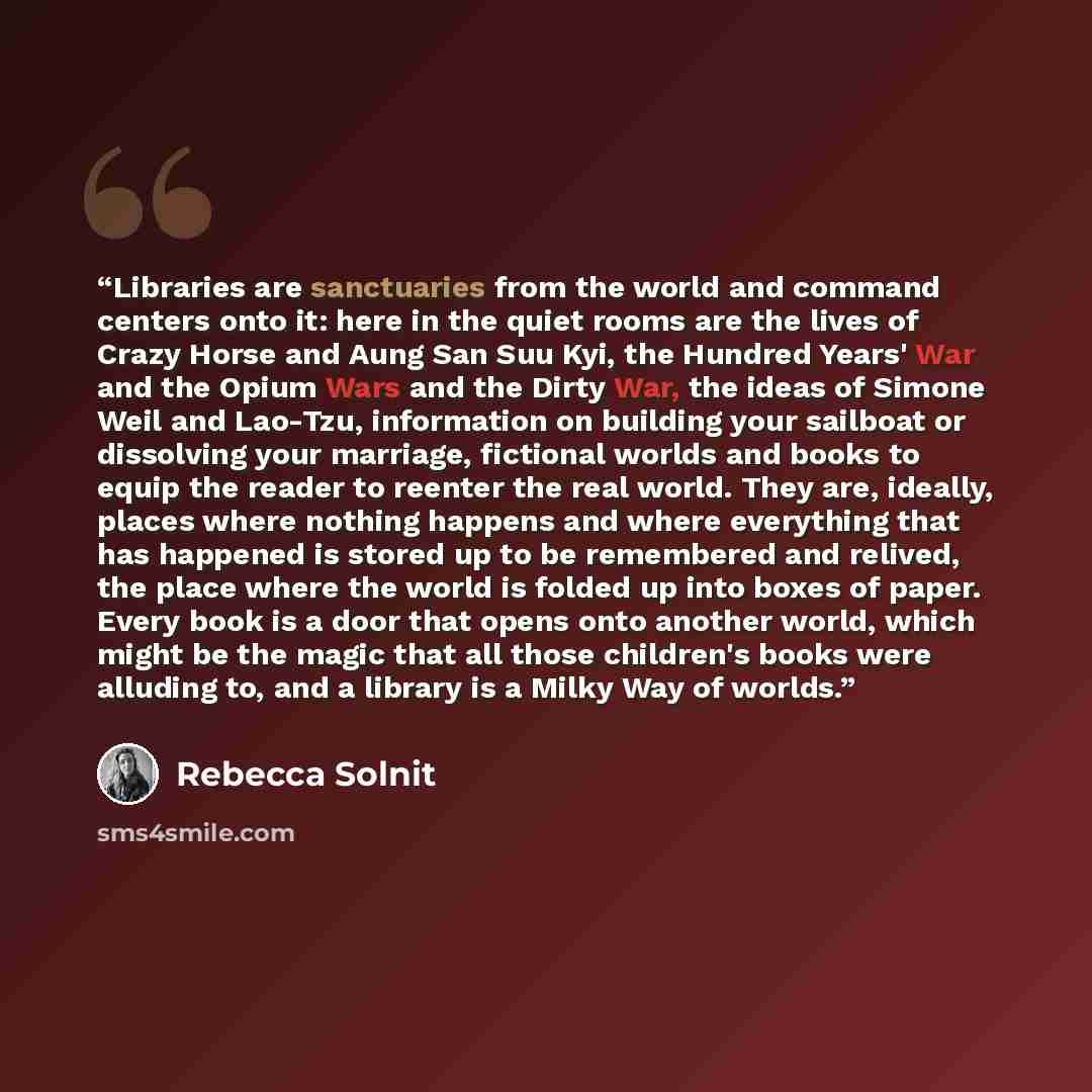 “Libraries are sanctuaries from the world and command centers onto it: here in the quiet rooms are the lives of Crazy Horse and Aung San Suu Kyi, the Hundred Years' War and the Opium Wars and the Dirty War, the ideas of Simone Weil and Lao-Tzu, information on building your sailboat or dissolving…” quote by Rebecca Solnit