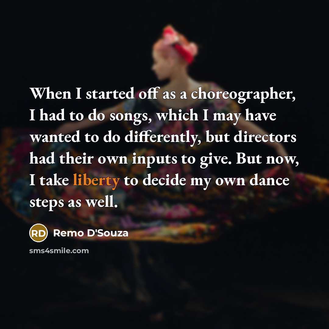 “When I started off as a choreographer, I had to do songs, which I may have wanted to do differently, but directors had their own inputs to give. But now, I take liberty to decide my own dance steps as well.” quote by Remo D'Souza