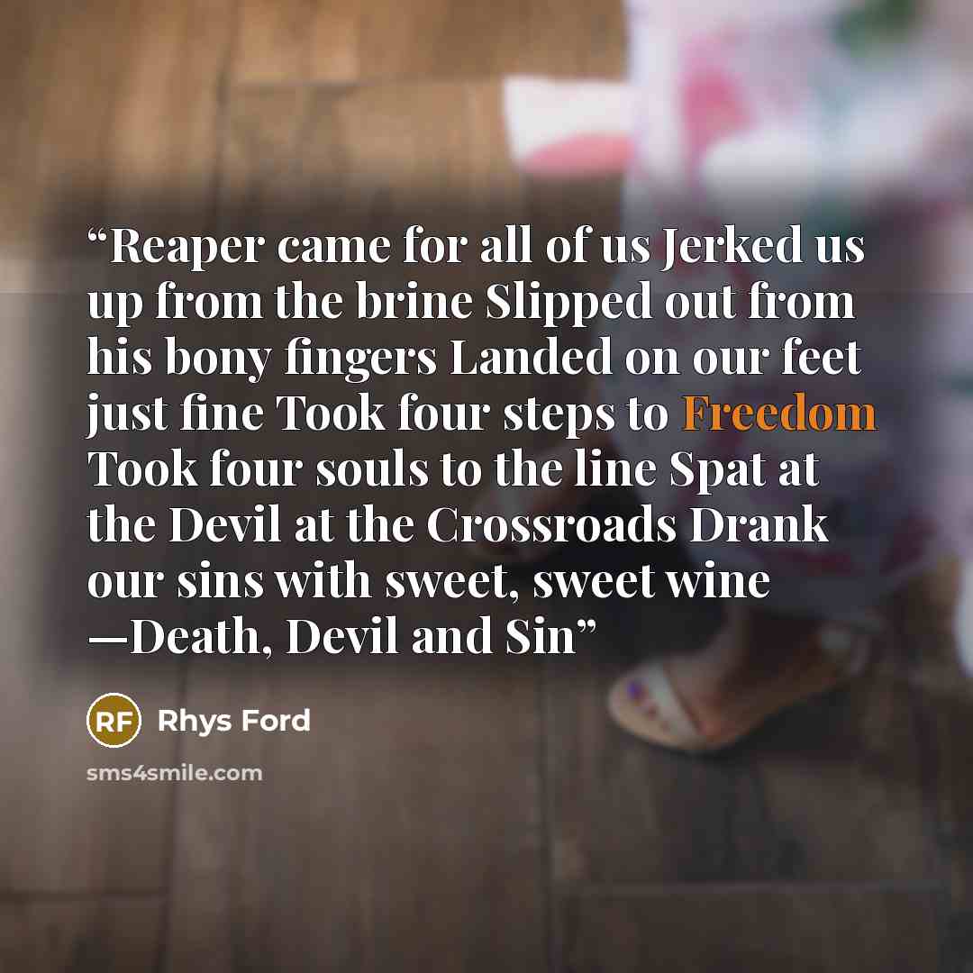 “Reaper came for all of us Jerked us up from the brine Slipped out from his bony fingers Landed on our feet just fine Took four steps to Freedom Took four souls to the line Spat at the Devil at the Crossroads Drank our sins with sweet, sweet wine —Death, Devil and Sin” quote by Rhys Ford