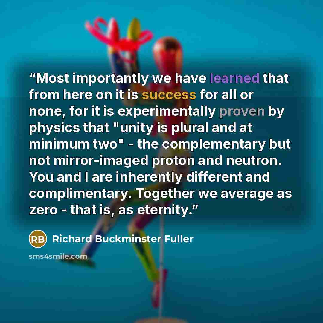 “Most importantly we have learned that from here on it is success for all or none, for it is experimentally proven by physics that "unity is plural and at minimum two" - the complementary but not mirror-imaged proton and neutron. You and I are inherently different and complimentary. Together we…” quote by Richard Buckminster Fuller