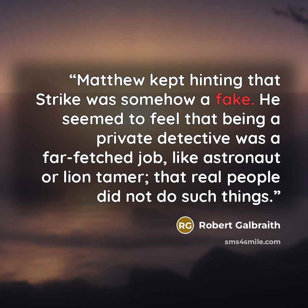 “Matthew kept hinting that Strike was somehow a fake. He seemed to feel that being a private detective was a far-fetched job, like astronaut or lion tamer; that real people did not do such things.” quote by Robert Galbraith