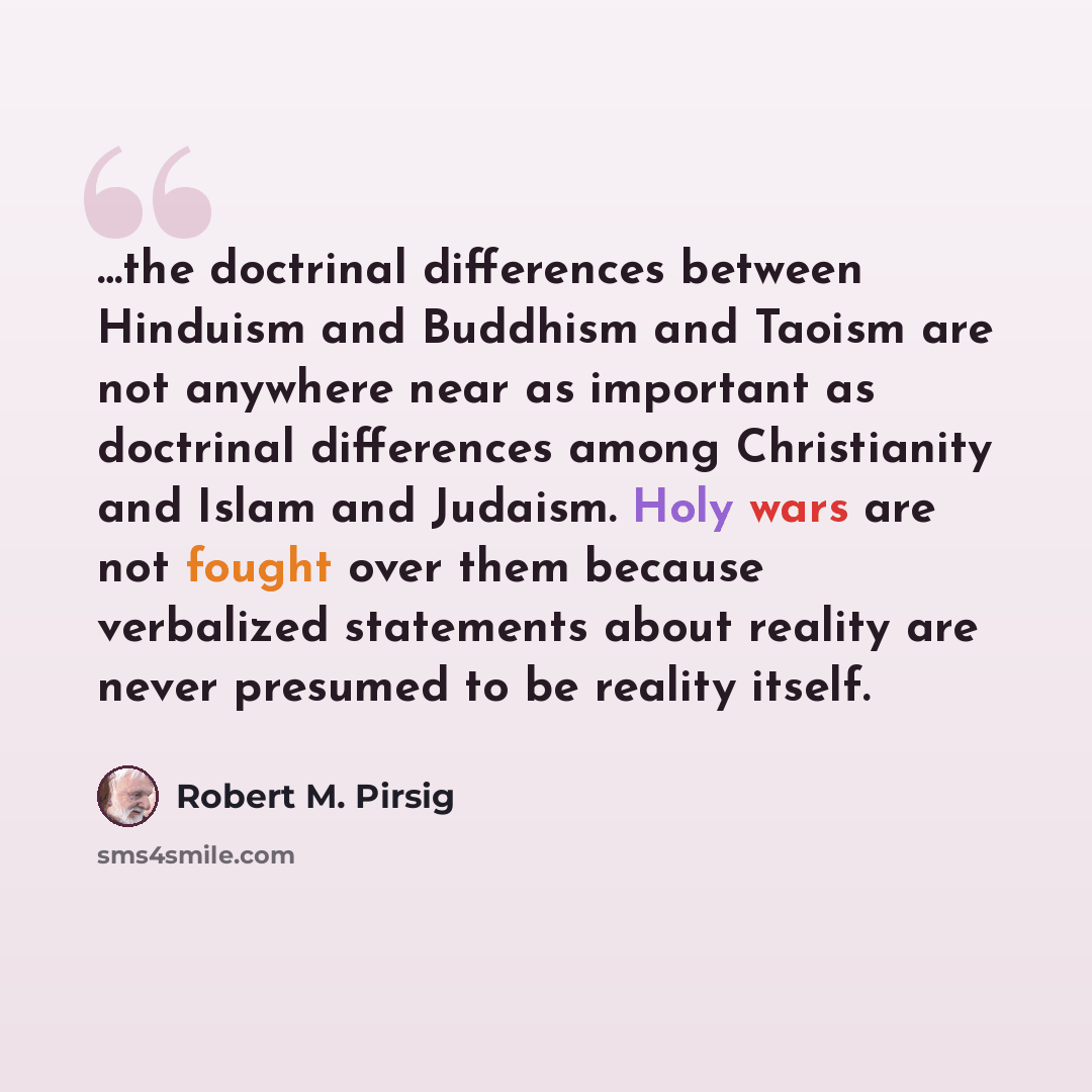 “…the doctrinal differences between Hinduism and Buddhism and Taoism are not anywhere near as important as doctrinal differences among Christianity and Islam and Judaism. Holy wars are not fought over them because verbalized statements about reality are never presumed to be reality itself.” quote by Robert M. Pirsig