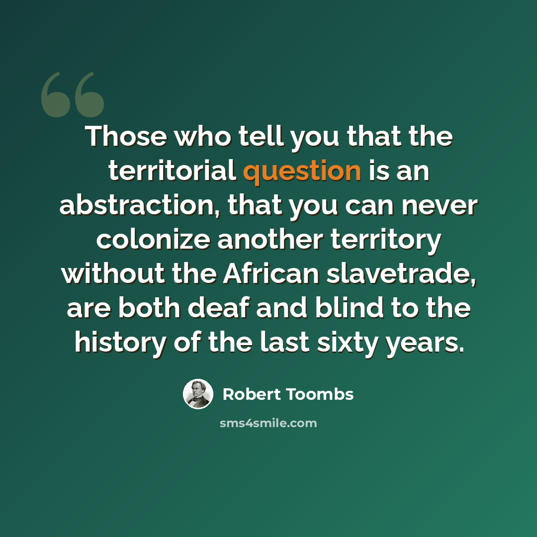 “Those who tell you that the territorial question is an abstraction, that you can never colonize another territory without the African slavetrade, are both deaf and blind to the history of the last sixty years.” quote by Robert Toombs
