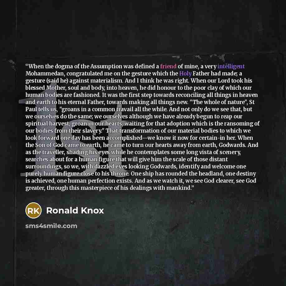 “When the dogma of the Assumption was defined a friend of mine, a very intelligent Mohammedan, congratulated me on the gesture which the Holy Father had made; a gesture (said he) against materialism. And I think he was right. When our Lord took his blessed Mother, soul and body, into heaven, he did…” quote by Ronald Knox