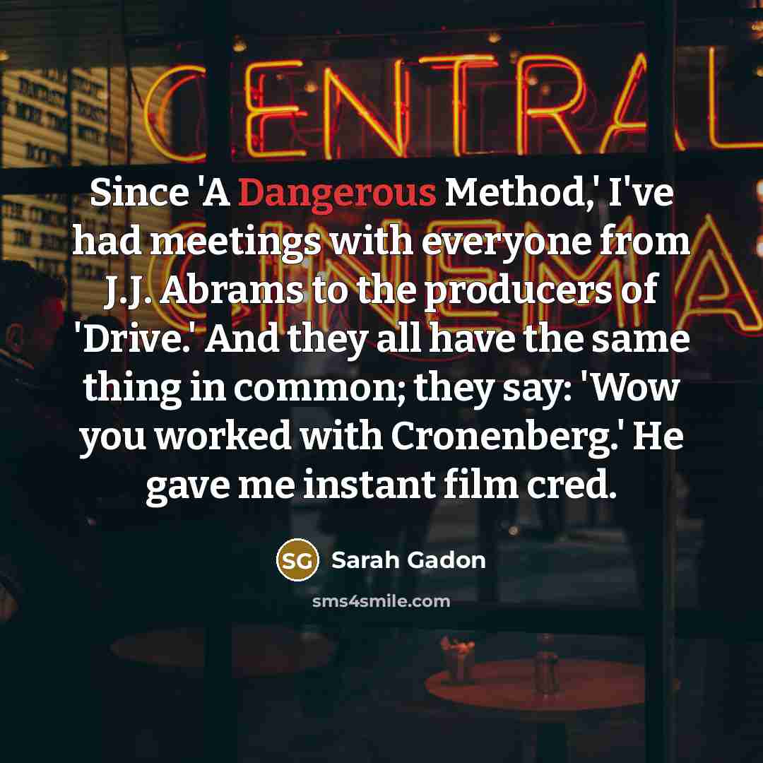 “Since 'A Dangerous Method,' I've had meetings with everyone from J.J. Abrams to the producers of 'Drive.' And they all have the same thing in common; they say: 'Wow you worked with Cronenberg.' He gave me instant film cred.” quote by Sarah Gadon