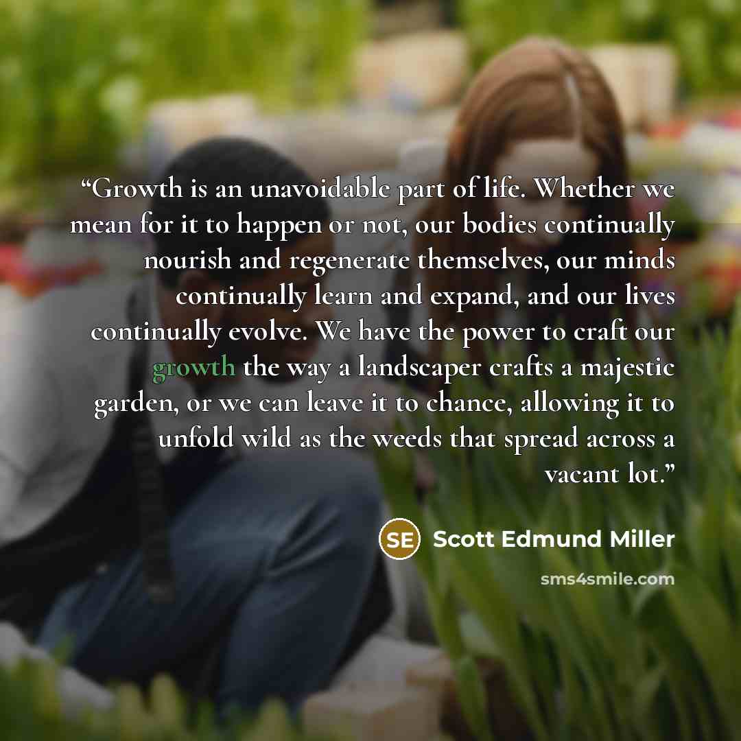 “Growth is an unavoidable part of life. Whether we mean for it to happen or not, our bodies continually nourish and regenerate themselves, our minds continually learn and expand, and our lives continually evolve. We have the power to craft our growth the way a landscaper crafts a majestic garden…” quote by Scott Edmund Miller