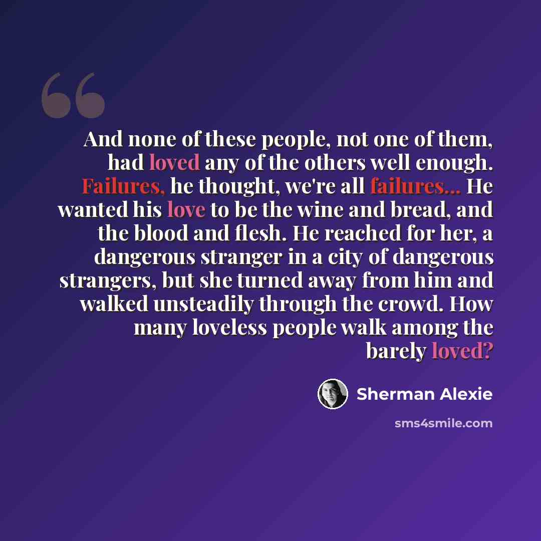 “And none of these people, not one of them, had loved any of the others well enough. Failures, he thought, we're all failures... He wanted his love to be the wine and bread, and the blood and flesh. He reached for her, a dangerous stranger in a city of dangerous strangers, but she turned away from…” quote by Sherman Alexie