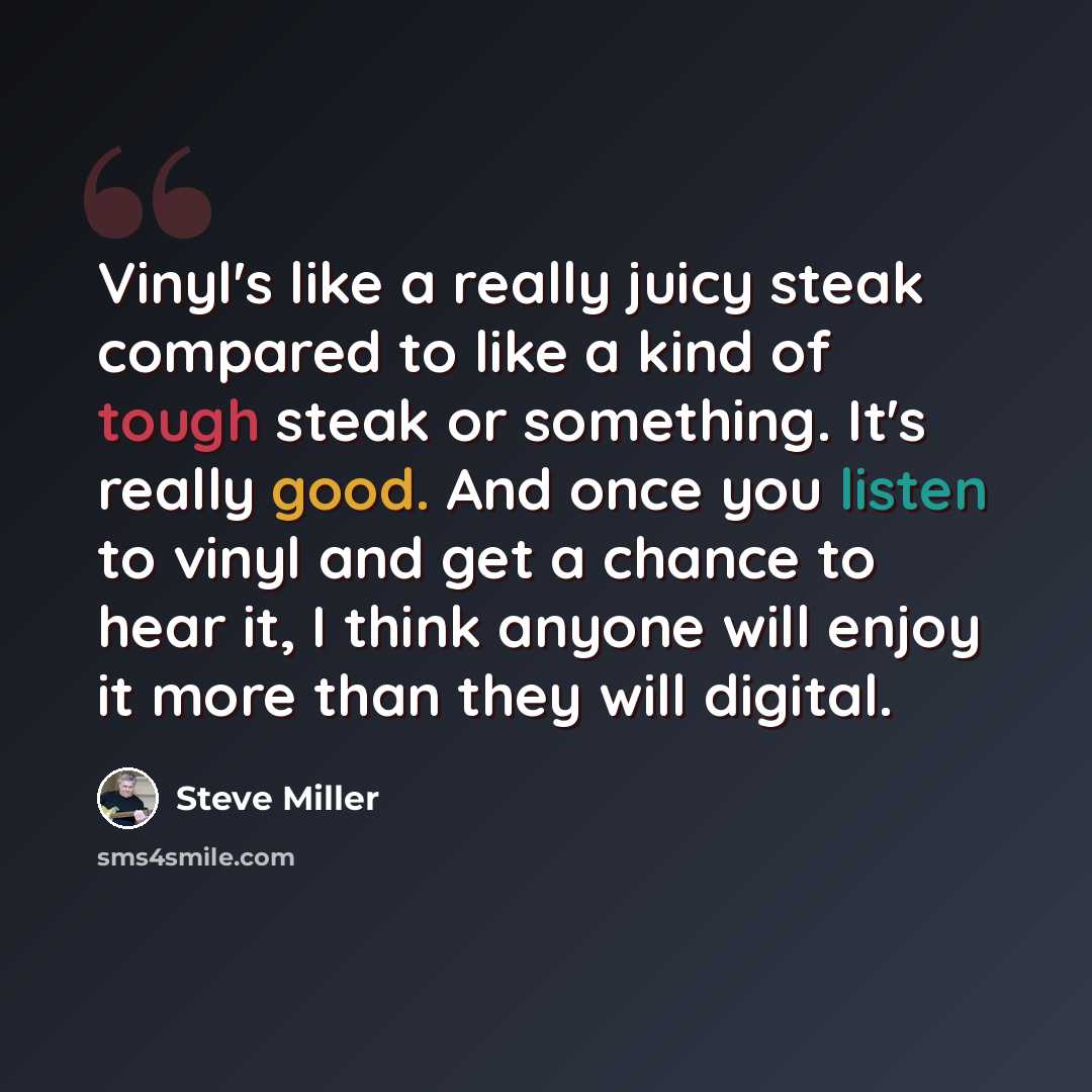 “Vinyl's like a really juicy steak compared to like a kind of tough steak or something. It's really good. And once you listen to vinyl and get a chance to hear it, I think anyone will enjoy it more than they will digital.” quote by Steve Miller