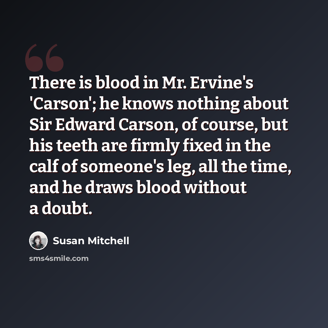 “There is blood in Mr. Ervine's 'Carson'; he knows nothing about Sir Edward Carson, of course, but his teeth are firmly fixed in the calf of someone's leg, all the time, and he draws blood without a doubt.” quote by Susan Mitchell