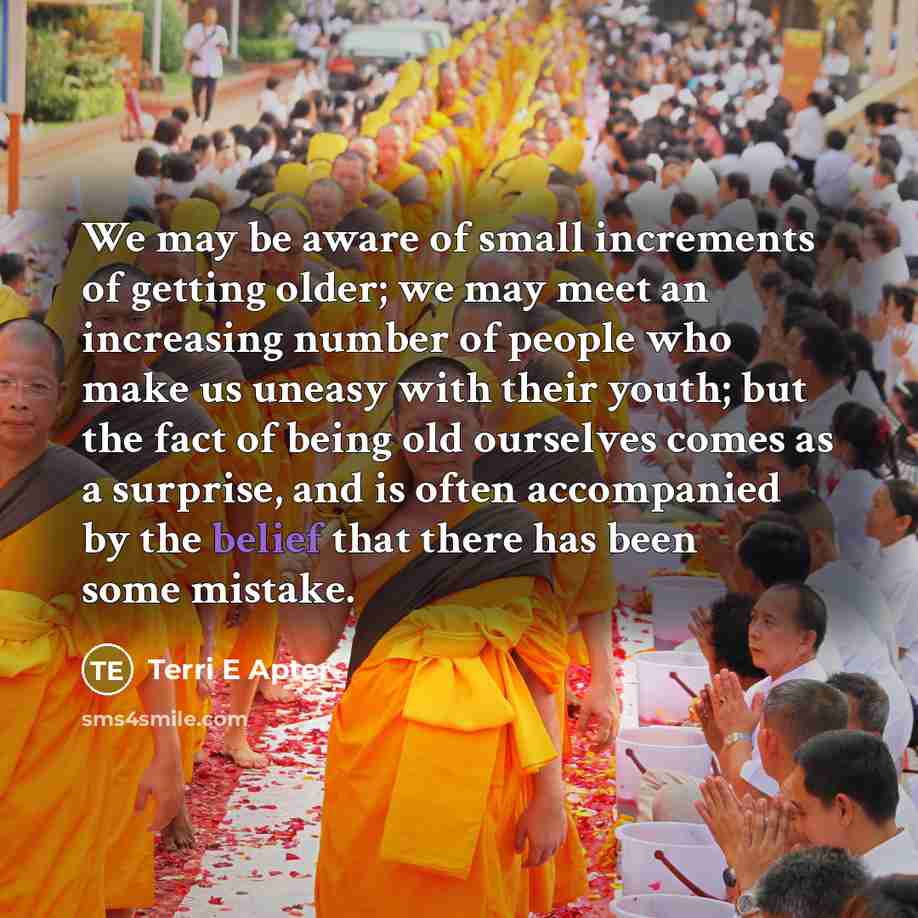 “We may be aware of small increments of getting older; we may meet an increasing number of people who make us uneasy with their youth; but the fact of being old ourselves comes as a surprise, and is often accompanied by the belief that there has been some mistake.” quote by Terri E Apter