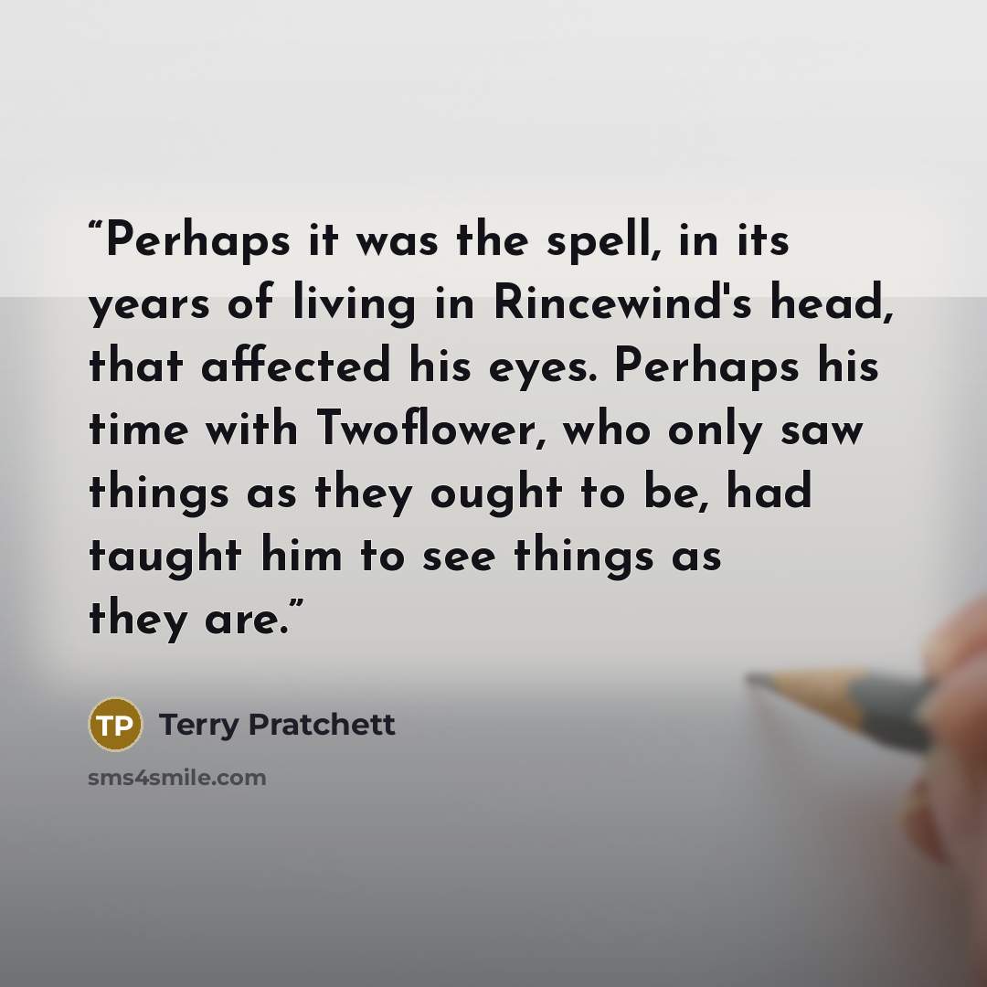 “Perhaps it was the spell, in its years of living in Rincewind's head, that affected his eyes. Perhaps his time with Twoflower, who only saw things as they ought to be, had taught him to see things as they are.” quote by Terry Pratchett