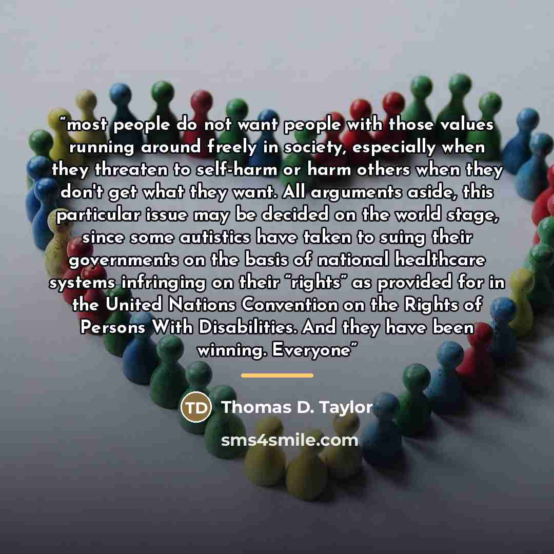 “most people do not want people with those values running around freely in society, especially when they threaten to self-harm or harm others when they don't get what they want. All arguments aside, this particular issue may be decided on the world stage, since some autistics have taken to suing…” quote by Thomas D. Taylor