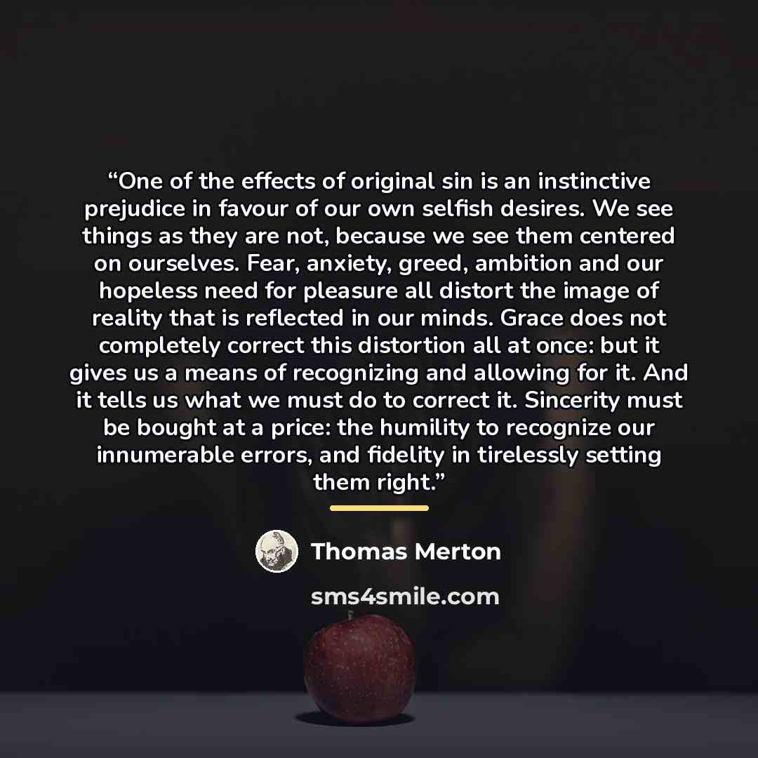“One of the effects of original sin is an instinctive prejudice in favour of our own selfish desires. We see things as they are not, because we see them centered on ourselves. Fear, anxiety, greed, ambition and our hopeless need for pleasure all distort the image of reality that is reflected in our…” quote by Thomas Merton