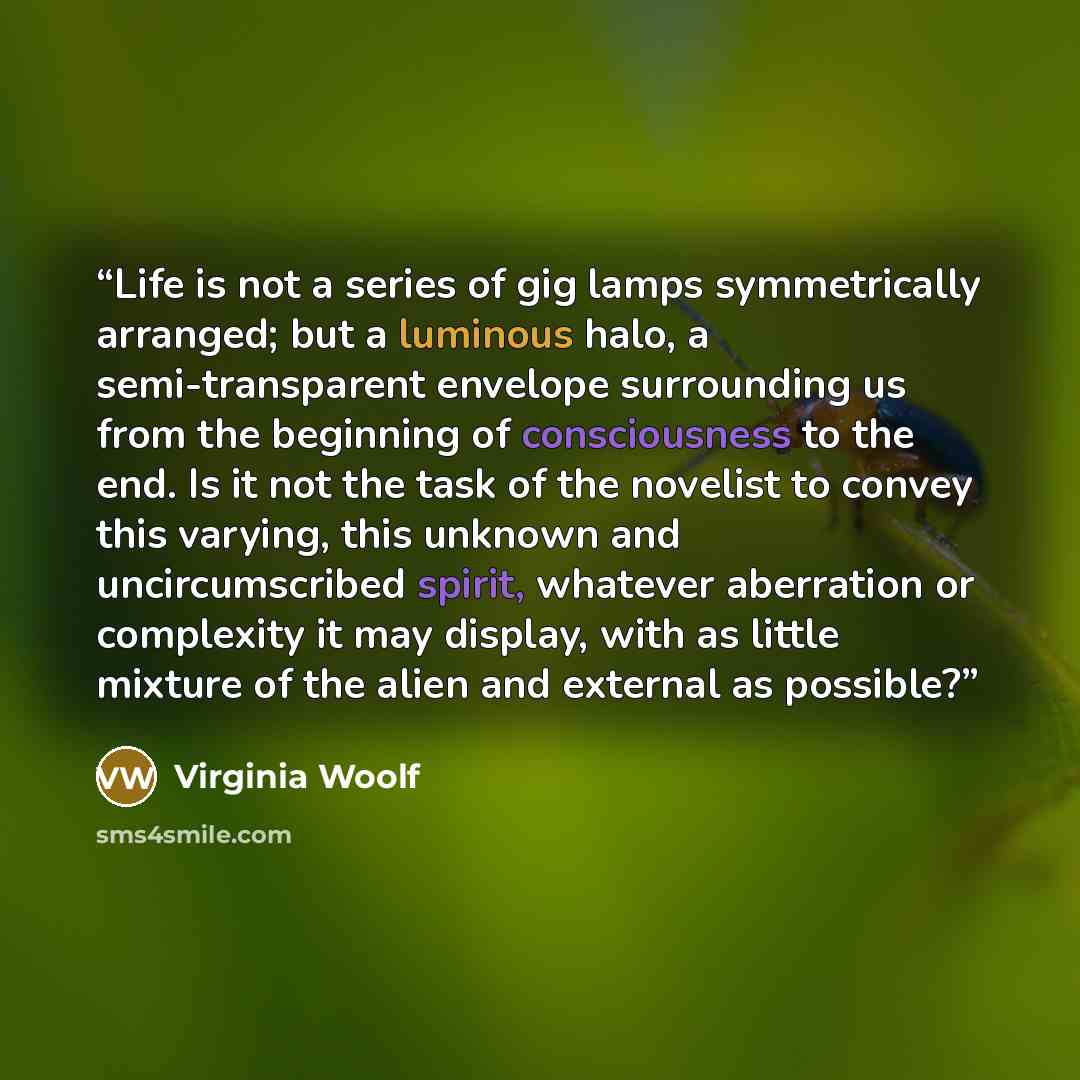 “Life is not a series of gig lamps symmetrically arranged; but a luminous halo, a semi-transparent envelope surrounding us from the beginning of consciousness to the end. Is it not the task of the novelist to convey this varying, this unknown and uncircumscribed spirit, whatever aberration or…” quote by Virginia Woolf