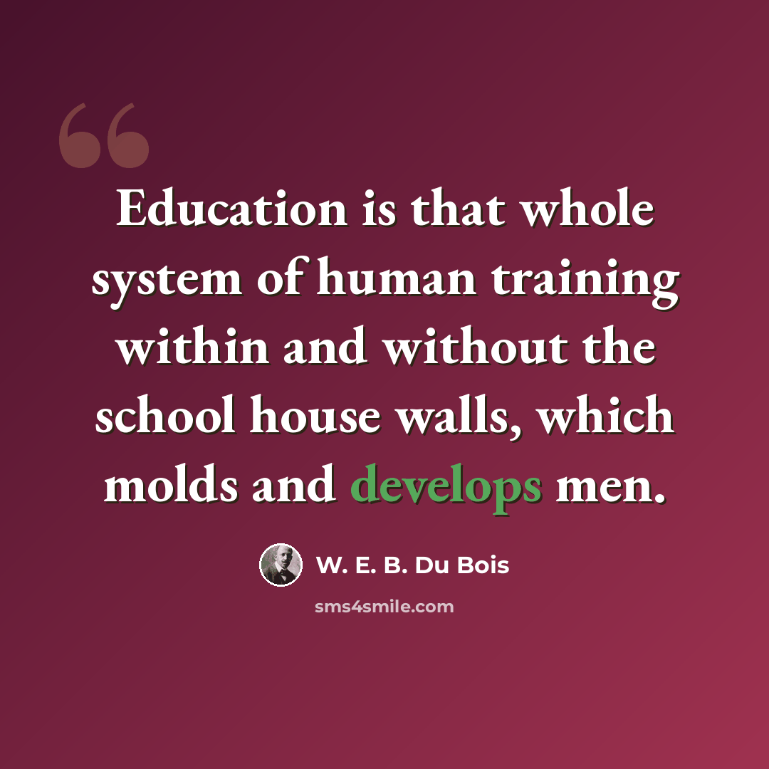 “Education is that whole system of human training within and without the school house walls, which molds and develops men.” quote by W. E. B. Du Bois