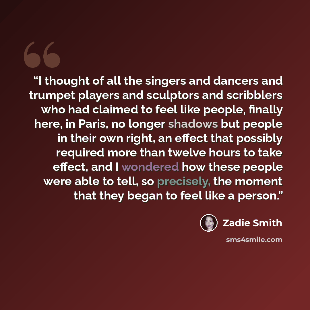 “I thought of all the singers and dancers and trumpet players and sculptors and scribblers who had claimed to feel like people, finally here, in Paris, no longer shadows but people in their own right, an effect that possibly required more than twelve hours to take effect, and I wondered how these…” quote by Zadie Smith