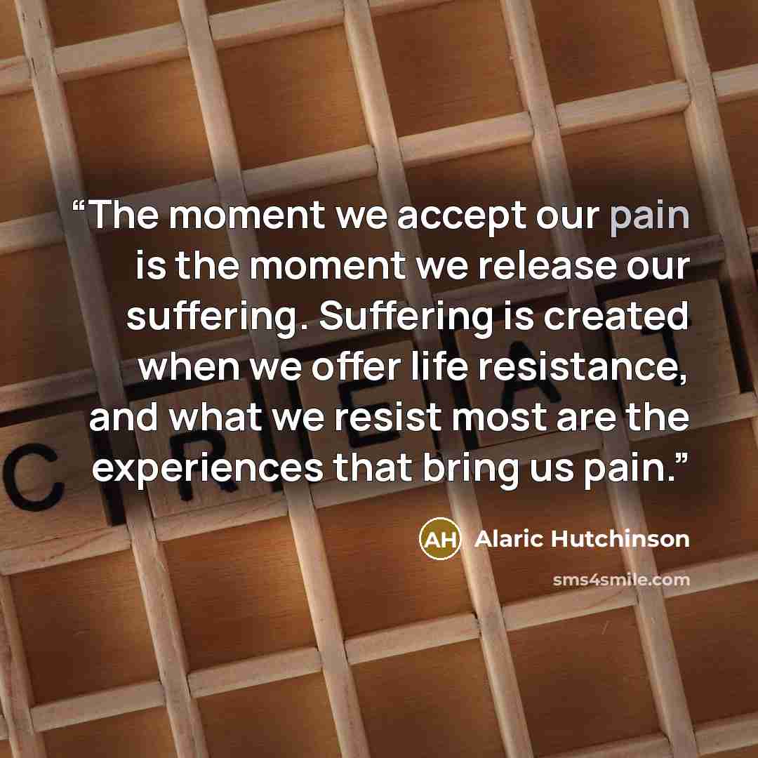 “The moment we accept our pain is the moment we release our suffering. Suffering is created when we offer life resistance, and what we resist most are the experiences that bring us pain.” quote by Alaric Hutchinson