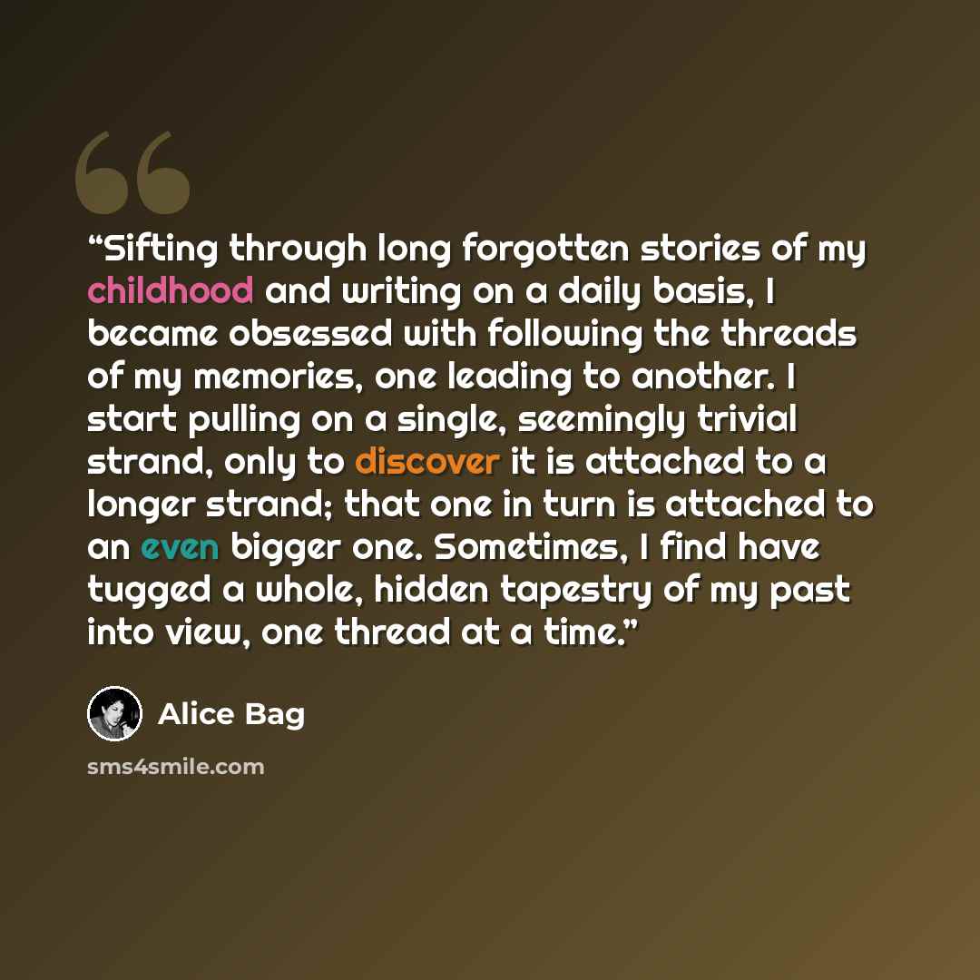 “Sifting through long forgotten stories of my childhood and writing on a daily basis, I became obsessed with following the threads of my memories, one leading to another. I start pulling on a single, seemingly trivial strand, only to discover it is attached to a longer strand; that one in turn is…” quote by Alice Bag