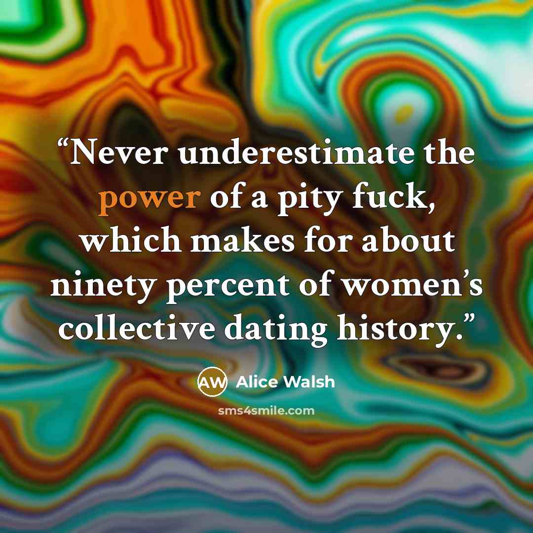 “Never underestimate the power of a pity fuck, which makes for about ninety percent of women’s collective dating history.” quote by Alice Walsh
