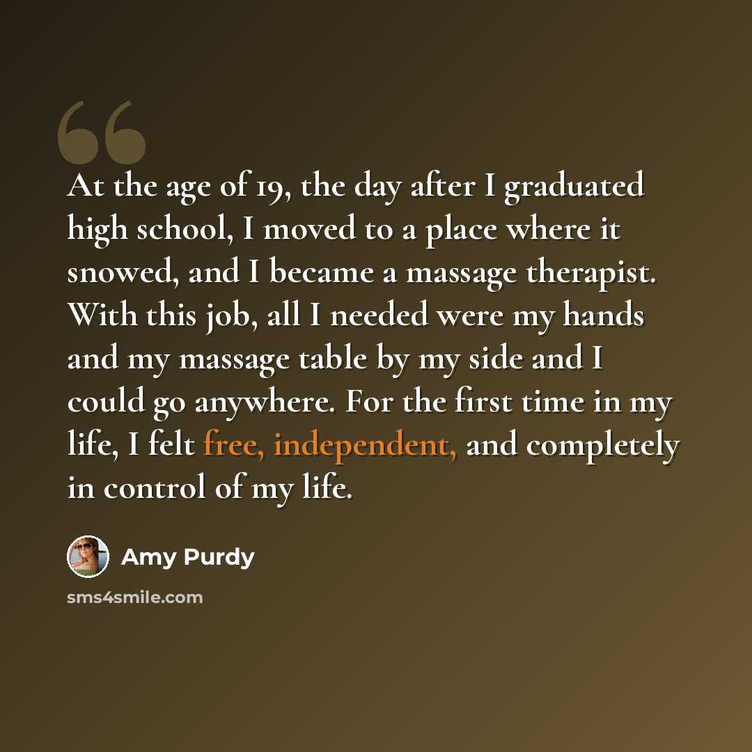 “At the age of 19, the day after I graduated high school, I moved to a place where it snowed, and I became a massage therapist. With this job, all I needed were my hands and my massage table by my side and I could go anywhere. For the first time in my life, I felt free, independent, and completely…” quote by Amy Purdy