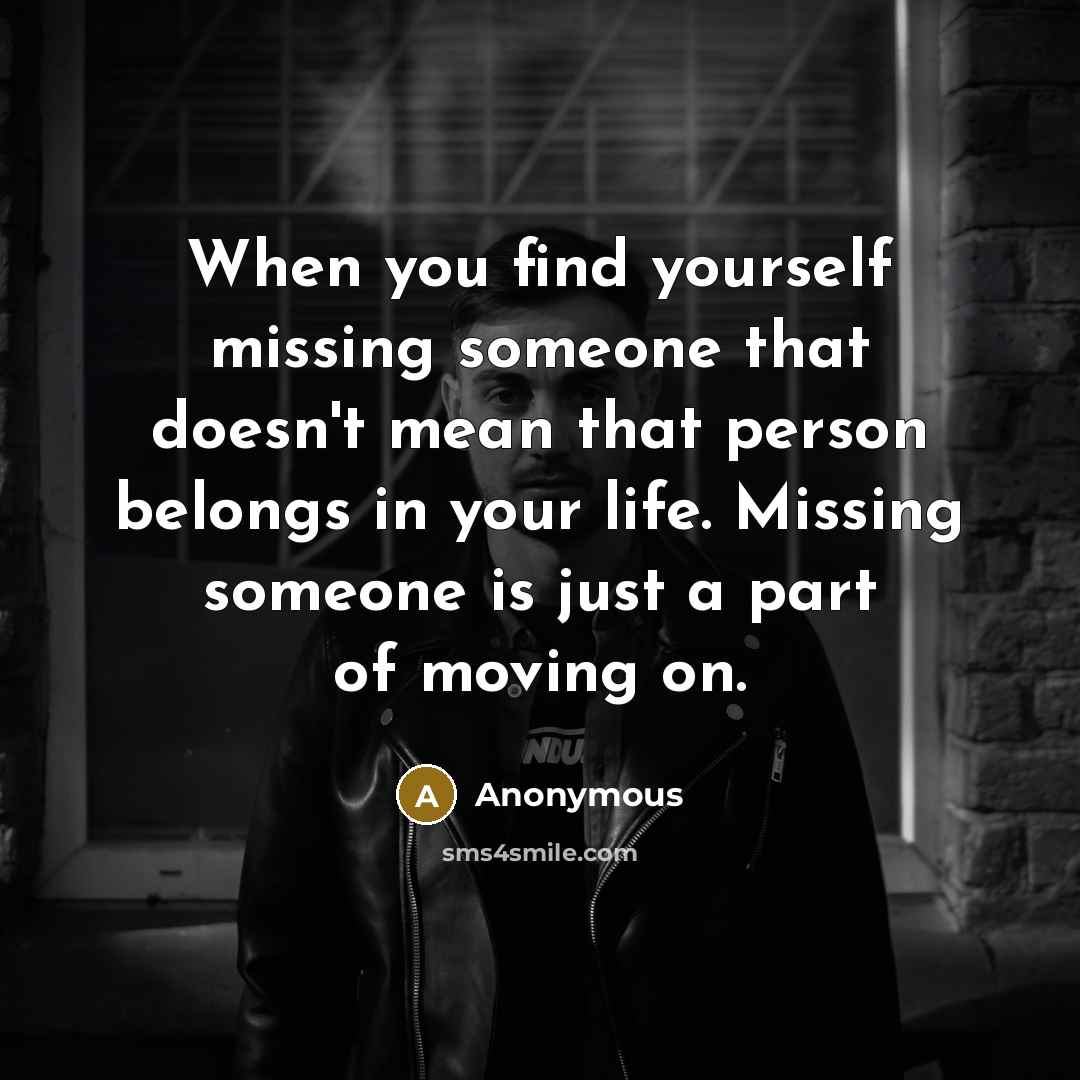 “When you find yourself missing someone that doesn't mean that person belongs in your life. Missing someone is just a part of moving on.” quote by Anonymous