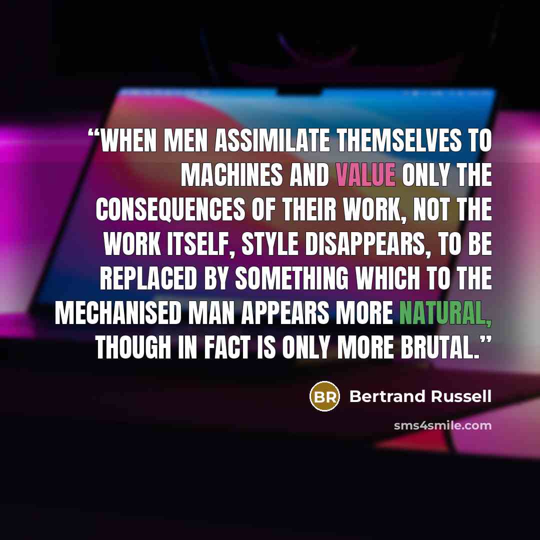 “When men assimilate themselves to machines and value only the consequences of their work, not the work itself, style disappears, to be replaced by something which to the mechanised man appears more natural, though in fact is only more brutal.” quote by Bertrand Russell