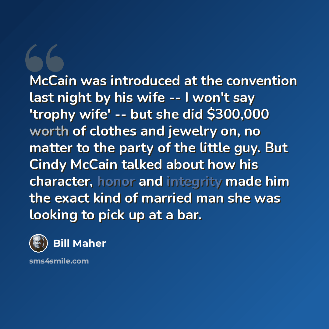 “McCain was introduced at the convention last night by his wife -- I won't say 'trophy wife' -- but she did $300,000 worth of clothes and jewelry on, no matter to the party of the little guy. But Cindy McCain talked about how his character, honor and integrity made him the exact kind of married man…” quote by Bill Maher