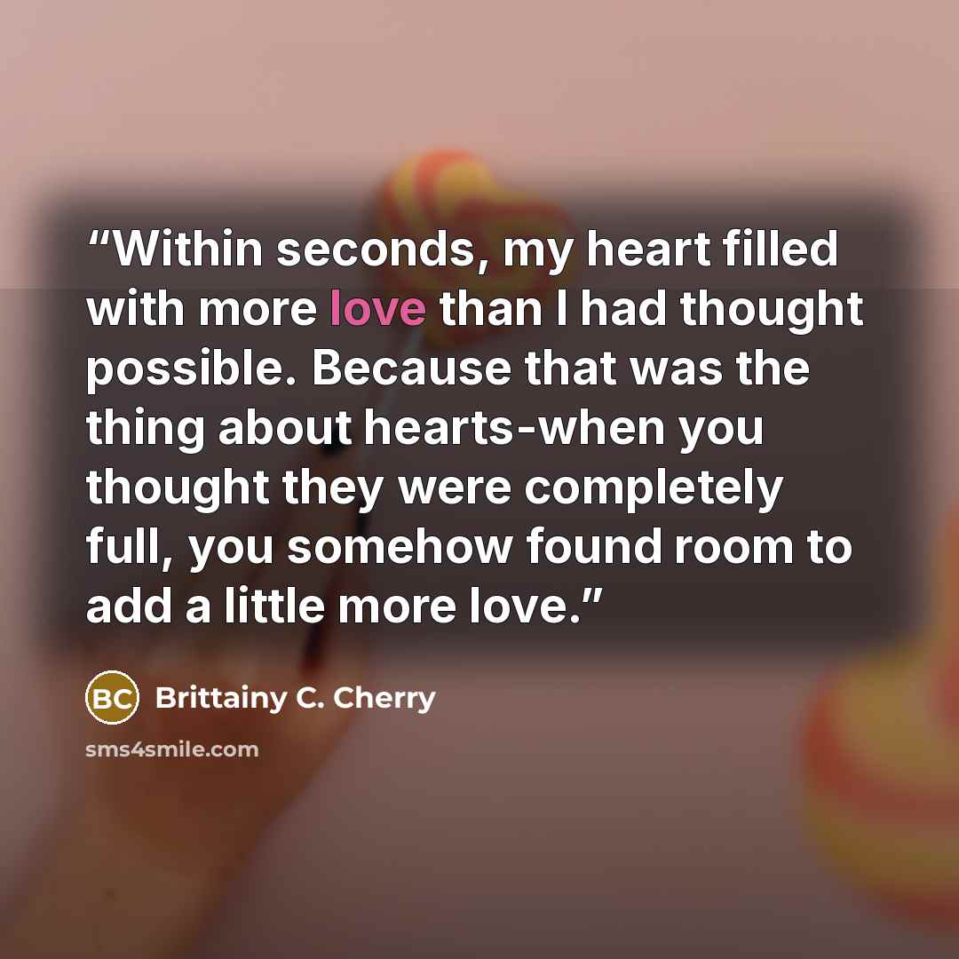 “Within seconds, my heart filled with more love than I had thought possible. Because that was the thing about hearts-when you thought they were completely full, you somehow found room to add a little more love.” quote by Brittainy C. Cherry