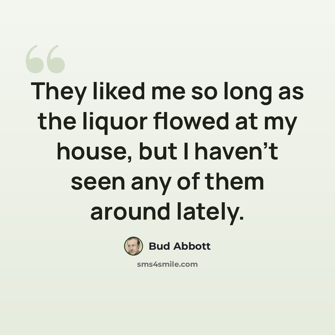 “They liked me so long as the liquor flowed at my house, but I haven't seen any of them around lately.” quote by Bud Abbott