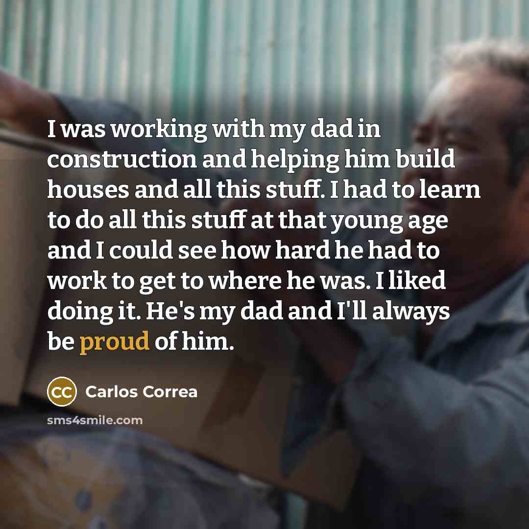 “I was working with my dad in construction and helping him build houses and all this stuff. I had to learn to do all this stuff at that young age and I could see how hard he had to work to get to where he was. I liked doing it. He's my dad and I'll always be proud of him.” quote by Carlos Correa