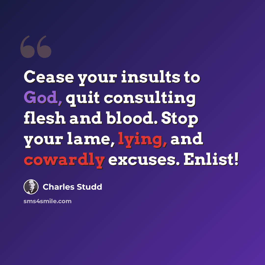 “Cease your insults to God, quit consulting flesh and blood. Stop your lame, lying, and cowardly excuses. Enlist!” quote by Charles Studd