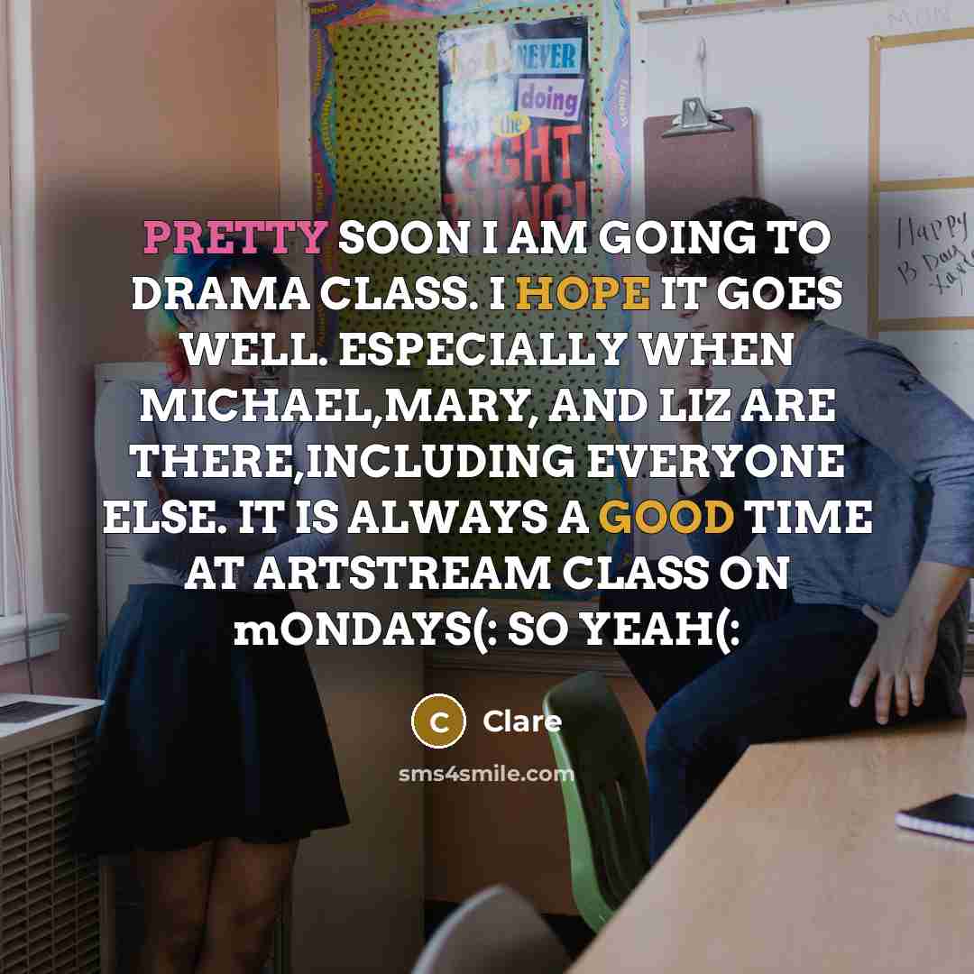 “PRETTY SOON I AM GOING TO DRAMA CLASS. I HOPE IT GOES WELL. ESPECIALLY WHEN MICHAEL,MARY, AND LIZ ARE THERE,INCLUDING EVERYONE ELSE. IT IS ALWAYS A GOOD TIME AT ARTSTREAM CLASS ON mONDAYS(: SO YEAH(:” quote by CLARE