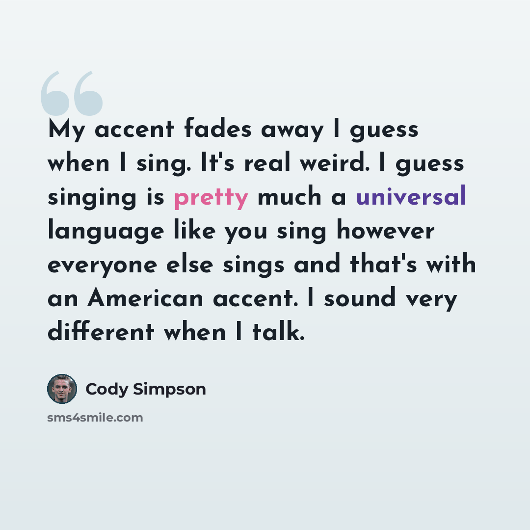 “My accent fades away I guess when I sing. It's real weird. I guess singing is pretty much a universal language like you sing however everyone else sings and that's with an American accent. I sound very different when I talk.” quote by Cody Simpson