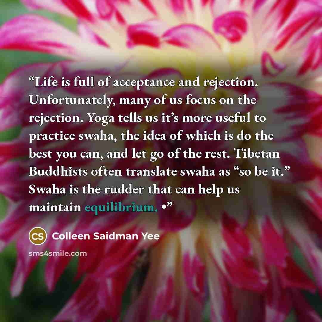 “Life is full of acceptance and rejection. Unfortunately, many of us focus on the rejection. Yoga tells us it’s more useful to practice swaha, the idea of which is do the best you can, and let go of the rest. Tibetan Buddhists often translate swaha as “so be it.” Swaha is the rudder that can help…” quote by Colleen Saidman Yee