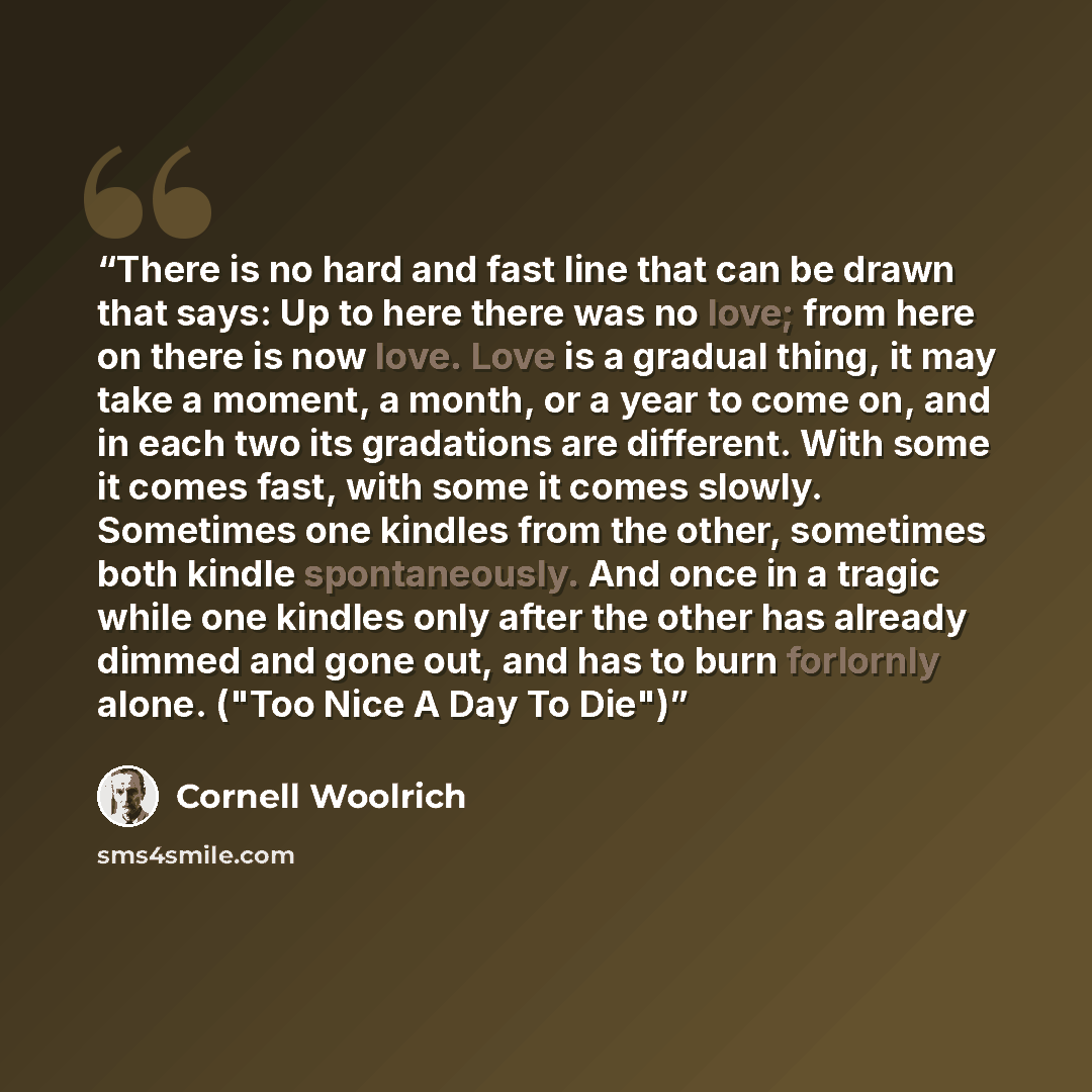 “There is no hard and fast line that can be drawn that says: Up to here there was no love; from here on there is now love. Love is a gradual thing, it may take a moment, a month, or a year to come on, and in each two its gradations are different. With some it comes fast, with some it comes slowly…” quote by Cornell Woolrich