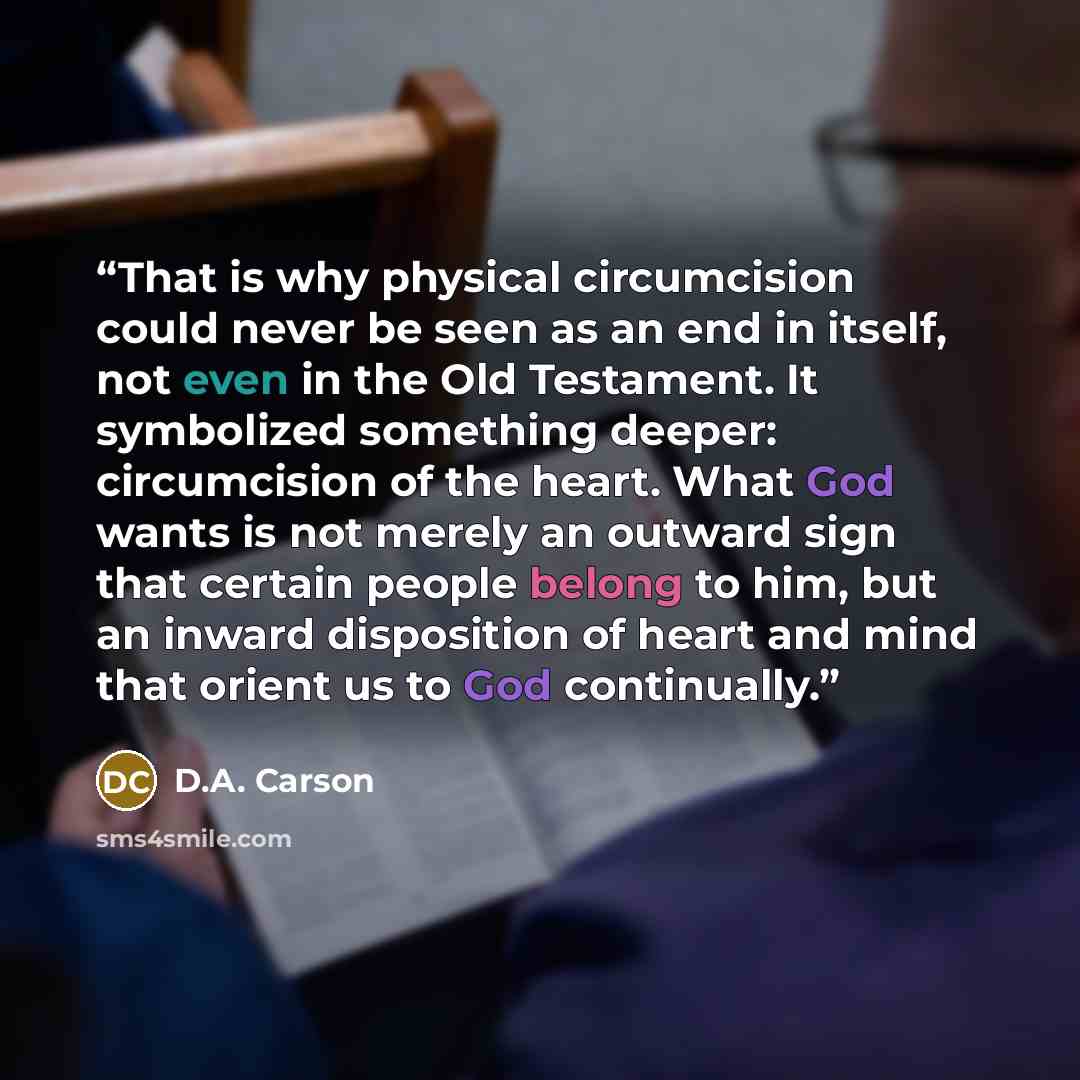 “That is why physical circumcision could never be seen as an end in itself, not even in the Old Testament. It symbolized something deeper: circumcision of the heart. What God wants is not merely an outward sign that certain people belong to him, but an inward disposition of heart and mind that…” quote by D.A. Carson
