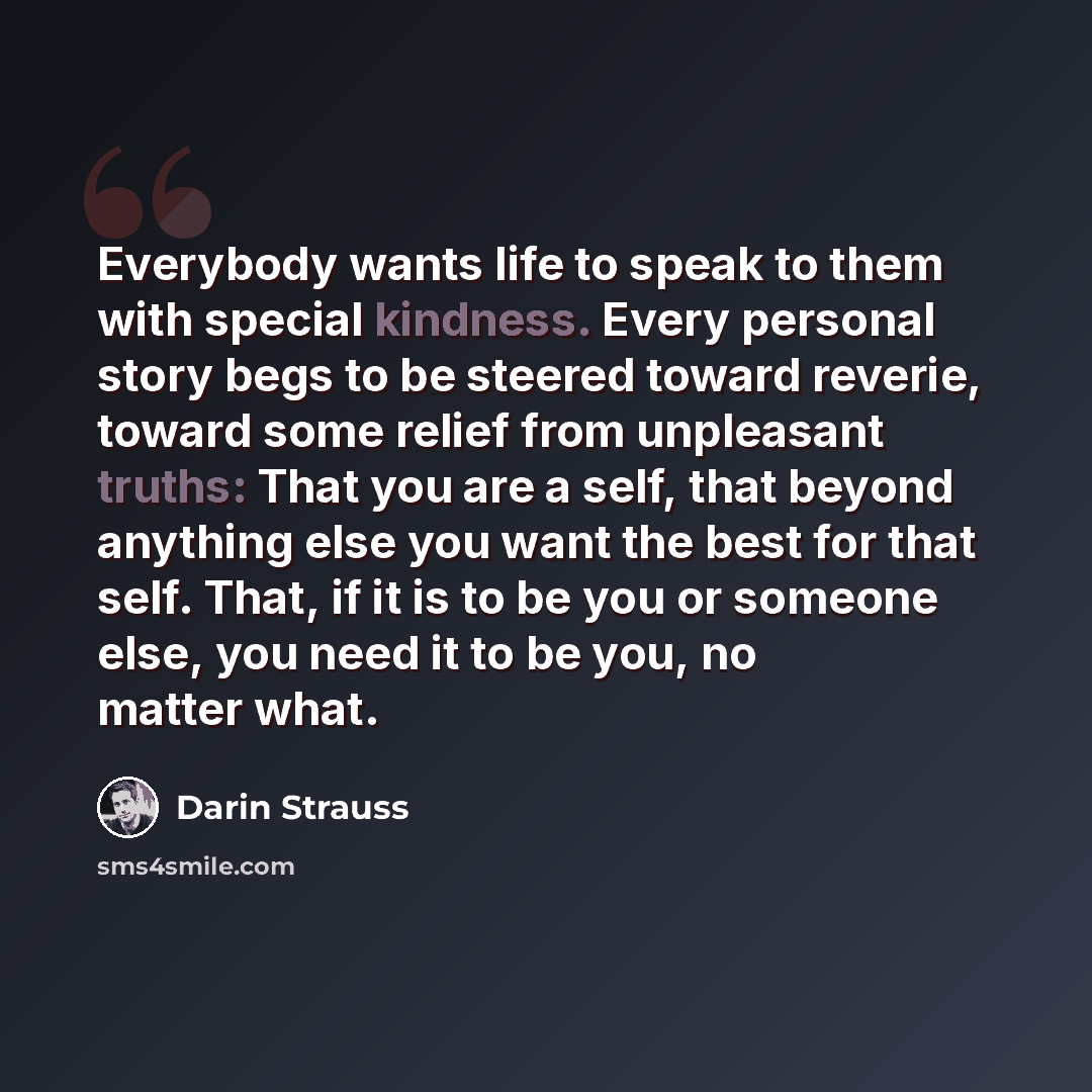 “Everybody wants life to speak to them with special kindness. Every personal story begs to be steered toward reverie, toward some relief from unpleasant truths: That you are a self, that beyond anything else you want the best for that self. That, if it is to be you or someone else, you need it to…” quote by Darin Strauss