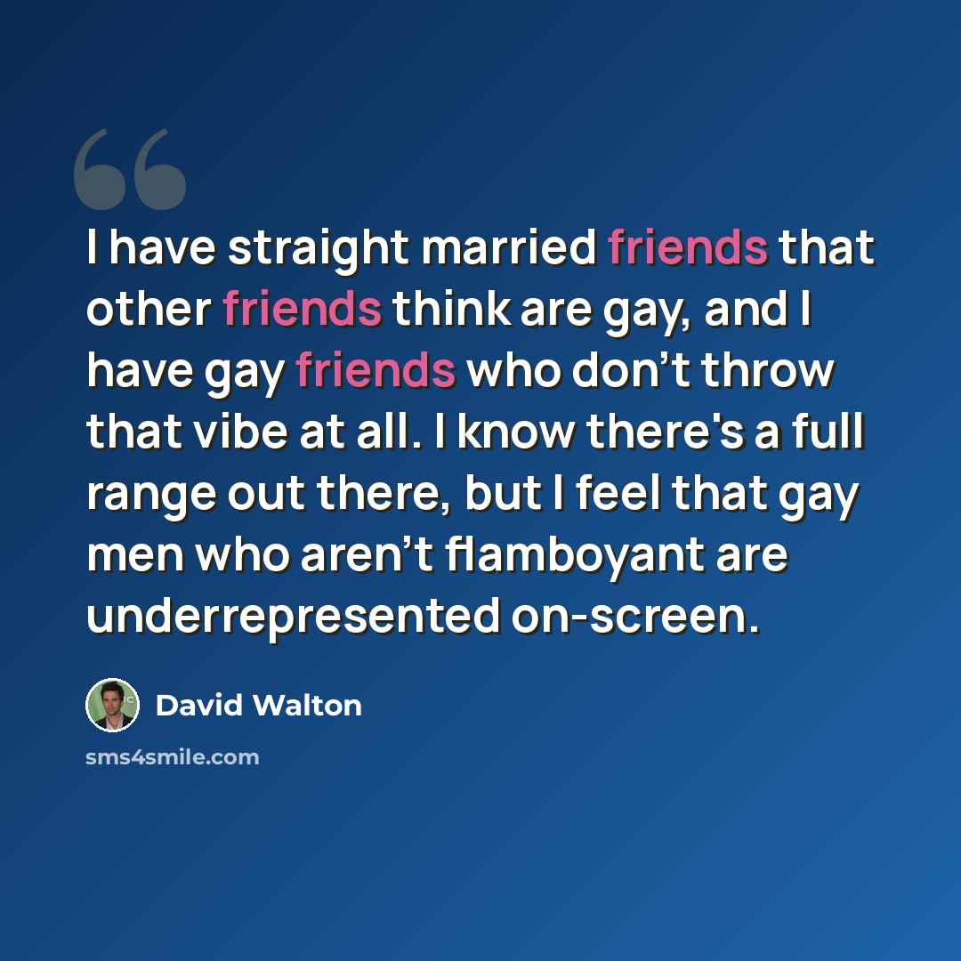 “I have straight married friends that other friends think are gay, and I have gay friends who don't throw that vibe at all. I know there's a full range out there, but I feel that gay men who aren't flamboyant are underrepresented on-screen.” quote by David Walton