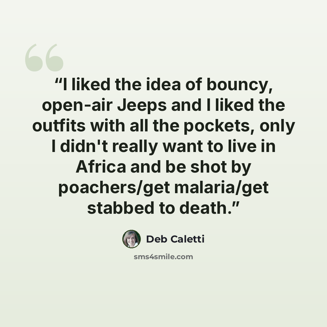 “I liked the idea of bouncy, open-air Jeeps and I liked the outfits with all the pockets, only I didn't really want to live in Africa and be shot by poachers/get malaria/get stabbed to death.” quote by Deb Caletti