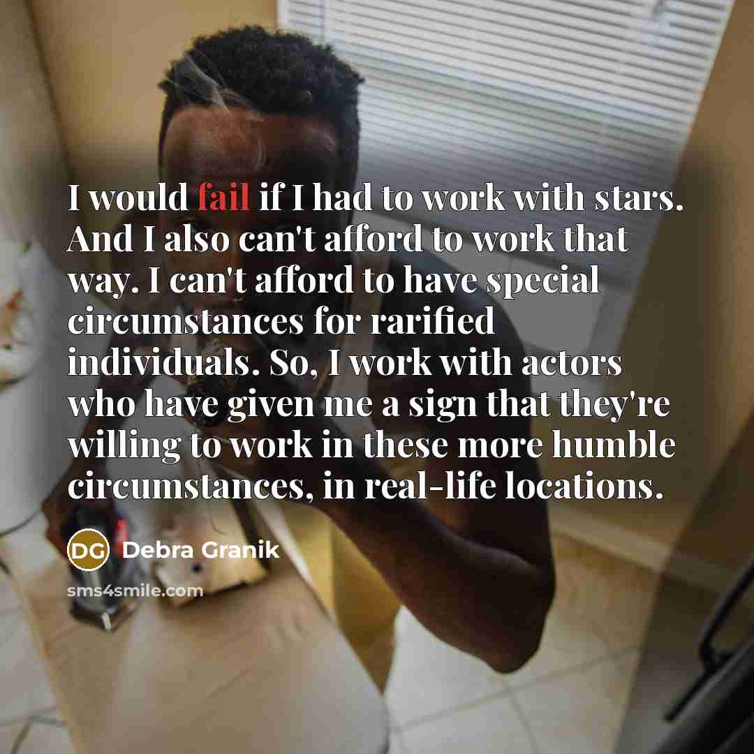 “I would fail if I had to work with stars. And I also can't afford to work that way. I can't afford to have special circumstances for rarified individuals. So, I work with actors who have given me a sign that they're willing to work in these more humble circumstances, in real-life locations.” quote by Debra Granik