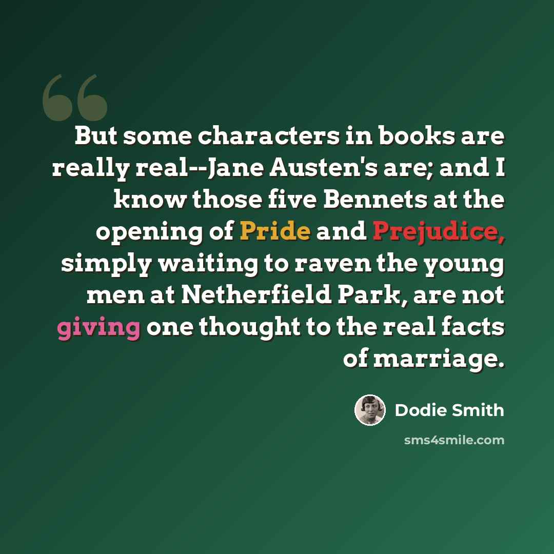 “But some characters in books are really real--Jane Austen's are; and I know those five Bennets at the opening of Pride and Prejudice, simply waiting to raven the young men at Netherfield Park, are not giving one thought to the real facts of marriage.” quote by Dodie Smith