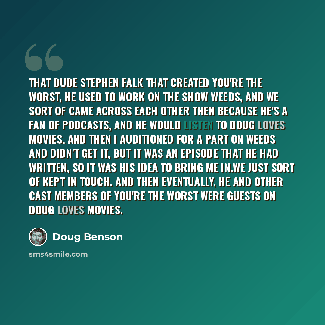 “That dude Stephen Falk that created You're The Worst, he used to work on the show Weeds, and we sort of came across each other then because he's a fan of podcasts, and he would listen to Doug Loves Movies. And then I auditioned for a part on Weeds and didn't get it, but it was an episode that he…” quote by Doug Benson