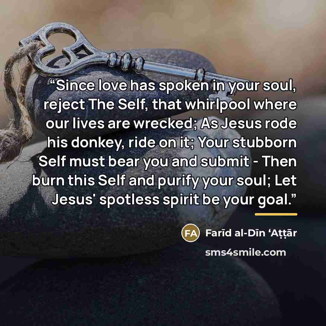 “Since love has spoken in your soul, reject The Self, that whirlpool where our lives are wrecked; As Jesus rode his donkey, ride on it; Your stubborn Self must bear you and submit - Then burn this Self and purify your soul; Let Jesus' spotless spirit be your goal.” quote by Farīd al-Dīn ʻAṭṭār