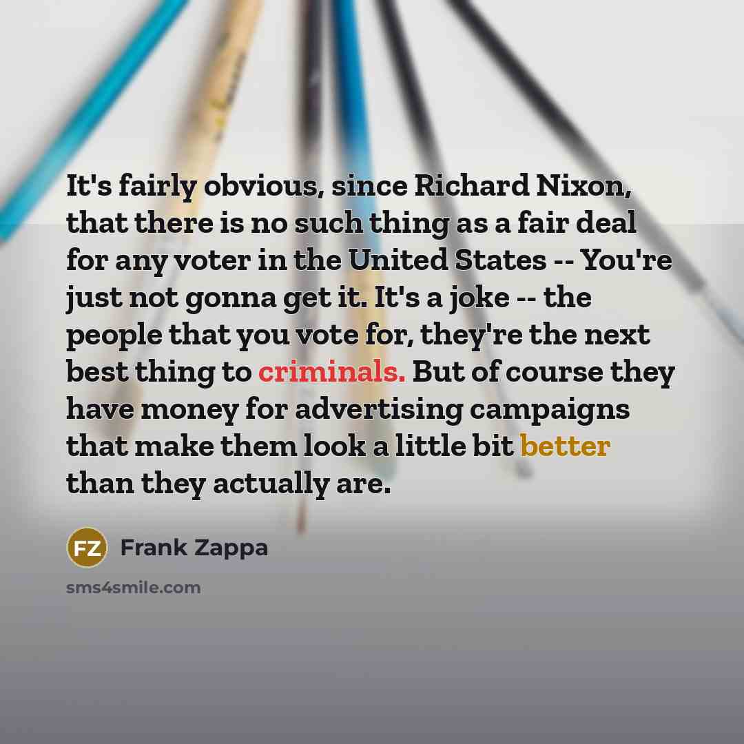 “It's fairly obvious, since Richard Nixon, that there is no such thing as a fair deal for any voter in the United States -- You're just not gonna get it. It's a joke -- the people that you vote for, they're the next best thing to criminals. But of course they have money for advertising campaigns…” quote by Frank Zappa