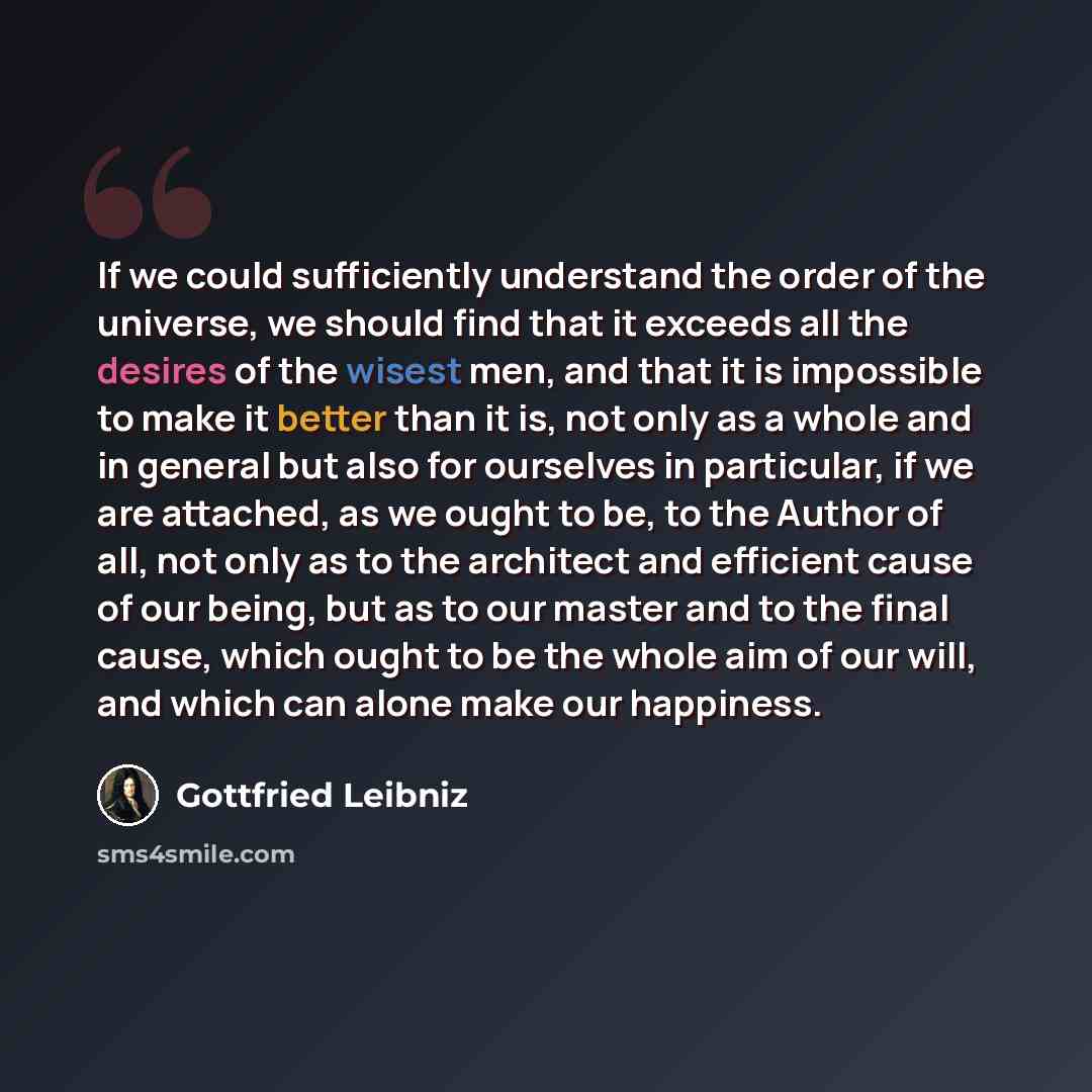 “If we could sufficiently understand the order of the universe, we should find that it exceeds all the desires of the wisest men, and that it is impossible to make it better than it is, not only as a whole and in general but also for ourselves in particular, if we are attached, as we ought to be…” quote by Gottfried Leibniz