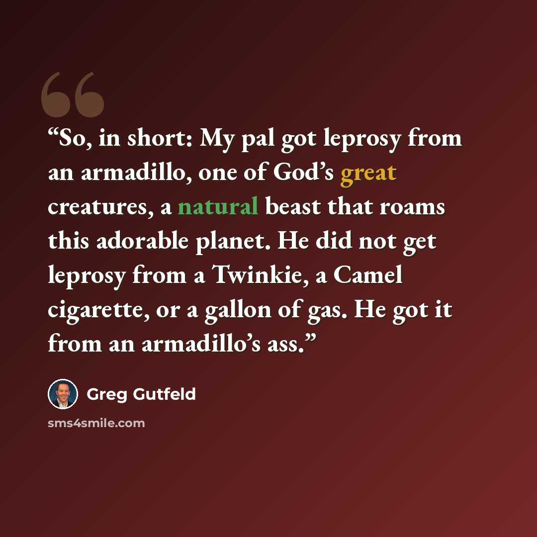 “So, in short: My pal got leprosy from an armadillo, one of God’s great creatures, a natural beast that roams this adorable planet. He did not get leprosy from a Twinkie, a Camel cigarette, or a gallon of gas. He got it from an armadillo’s ass.” quote by Greg Gutfeld