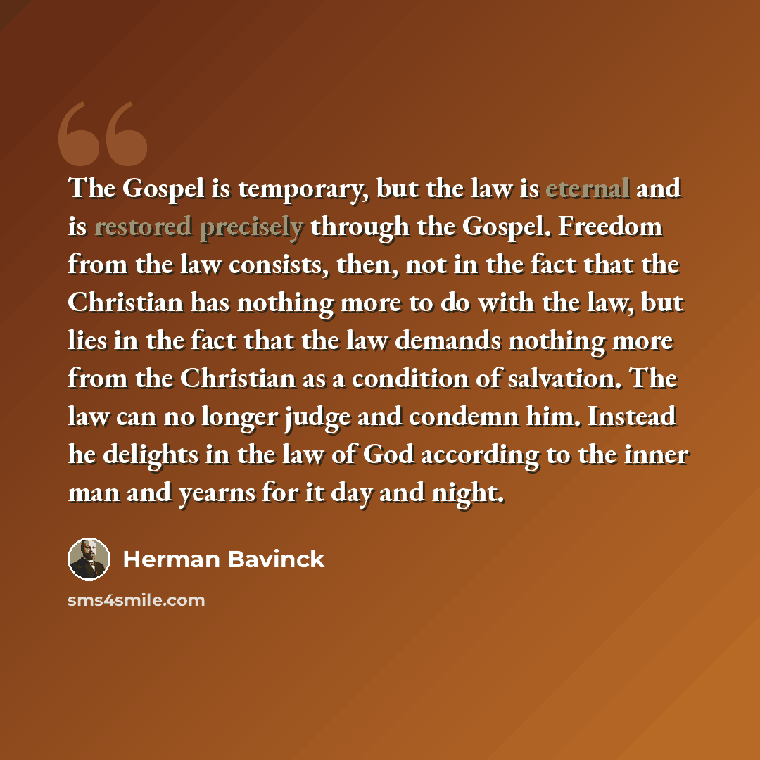 “The Gospel is temporary, but the law is eternal and is restored precisely through the Gospel. Freedom from the law consists, then, not in the fact that the Christian has nothing more to do with the law, but lies in the fact that the law demands nothing more from the Christian as a condition of…” quote by Herman Bavinck