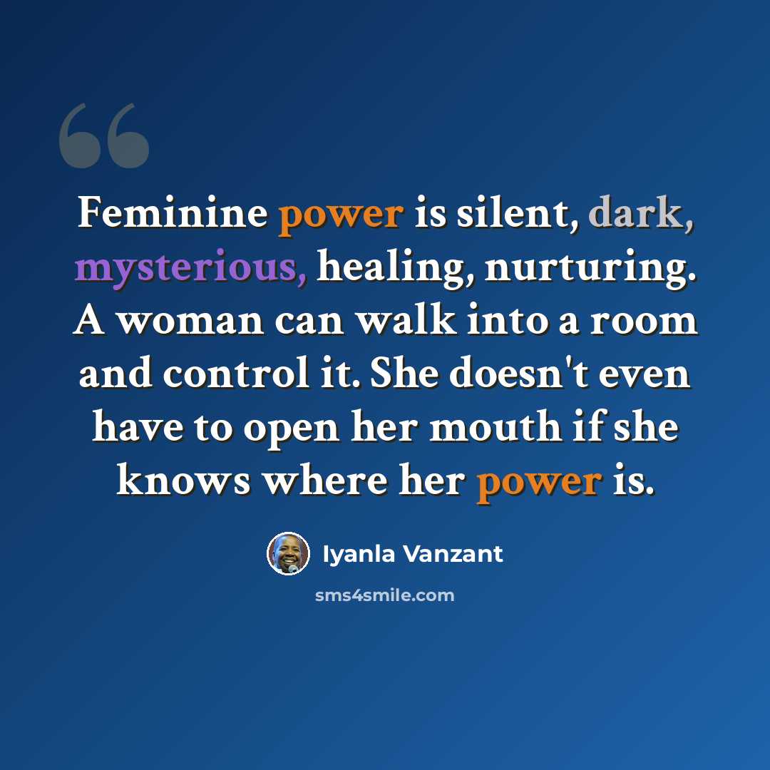 “Feminine power is silent, dark, mysterious, healing, nurturing. A woman can walk into a room and control it. She doesn't even have to open her mouth if she knows where her power is.” quote by Iyanla Vanzant